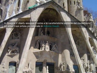 In Spagna il Liberty assunse il nome e le caratteristiche estreme del modernismo
ed ebbe il suo artista più originale in Antonio Gaudi.
 