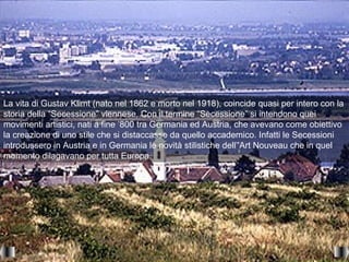 La vita di Gustav Klimt (nato nel 1862 e morto nel 1918), coincide quasi per intero con la
storia della “Secessione” viennese. Con il termine “Secessione” si intendono quei
movimenti artistici, nati a fine ’800 tra Germania ed Austria, che avevano come obiettivo
la creazione di uno stile che si distaccasse da quello accademico. Infatti le Secessioni
introdussero in Austria e in Germania le novità stilistiche dell’'Art Nouveau che in quel
momento dilagavano per tutta Europa.
 