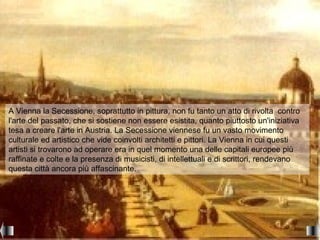 A Vienna la Secessione, soprattutto in pittura, non fu tanto un atto di rivolta contro
l'arte del passato, che si sostiene non essere esistita, quanto piuttosto un'iniziativa
tesa a creare l'arte in Austria. La Secessione viennese fu un vasto movimento
culturale ed artistico che vide coinvolti architetti e pittori. La Vienna in cui questi
artisti si trovarono ad operare era in quel momento una delle capitali europee più
raffinate e colte e la presenza di musicisti, di intellettuali e di scrittori, rendevano
questa città ancora più affascinante.
 