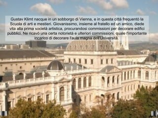 Gustav Klimt nacque in un sobborgo di Vienna, e in questa città frequentò la
 Scuola di arti e mestieri. Giovanissimo, insieme al fratello ed un amico, diede
 vita alla prima società artistica, procurandosi commissioni per decorare edifici
pubblici. Ne ricavò una certa notorietà e ulteriori commissioni, quale l'importante
                 incarico di decorare l'aula magna dell'Università.
 
