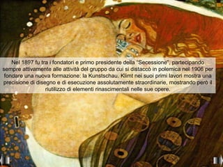Nel 1897 fu tra i fondatori e primo presidente della “Secessione”, partecipando
sempre attivamente alle attività del gruppo da cui si distaccò in polemica nel 1906 per
 fondare una nuova formazione: la Kunstschau. Klimt nei suoi primi lavori mostra una
precisione di disegno e di esecuzione assolutamente straordinarie, mostrando però il
                  riutilizzo di elementi rinascimentali nelle sue opere.
 