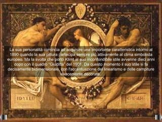 La sua personalità comincia ad acquisire una importante caratteristica intorno al
 1890 quando la sua pittura partecipa sempre più attivamente al clima simbolista
europeo. Ma la svolta che portò Klimt al suo inconfondibile stile avvenne dieci anni
   dopo con il quadro “Giuditta” del 1901. Da questo momento il suo stile si fa
decisamente bidimensionale, con l'accentuazione del linearismo e delle campiture
                             vivacemente decorate.
 