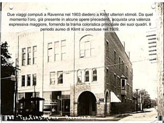 Due viaggi compiuti a Ravenna nel 1903 diedero a Klimt ulteriori stimoli. Da quel
 momento l’oro, già presente in alcune opere precedenti, acquista una valenza
 espressiva maggiore, fornendo la trama coloristica principale dei suoi quadri. Il
                 periodo aureo di Klimt si concluse nel 1909.
 