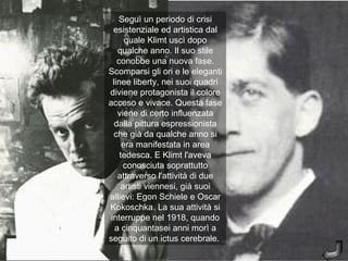 Seguì un periodo di crisi
  esistenziale ed artistica dal
       quale Klimt uscì dopo
    qualche anno. Il suo stile
    conobbe una nuova fase.
Scomparsi gli ori e le eleganti
  linee liberty, nei suoi quadri
diviene protagonista il colore
acceso e vivace. Questa fase
    viene di certo influenzata
   dalla pittura espressionista
   che già da qualche anno si
      era manifestata in area
     tedesca. E Klimt l'aveva
      conosciuta soprattutto
    attraverso l'attività di due
     artisti viennesi, già suoi
allievi: Egon Schiele e Oscar
Kokoschka. La sua attività si
 interruppe nel 1918, quando
   a cinquantasei anni morì a
seguito di un ictus cerebrale.
 