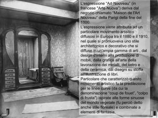 L'espressione “Art Nouveau” (in
francese "Arte Nuova”) deriva dal
negozio chiamato “Maison de l'Art
Nouveau” della Parigi della fine del
1800.
L’espressione viene attribuita ad un
particolare movimento artistico
diffusosi in Europa tra il 1880 e il 1910,
nel quale si promuoveva uno stile
architettonico e decorativo che si
diffuse in un'ampia gamma di arti , dal
design d'interni alla produzione di
mobili, dalla grafica all'arte della
lavorazione dei metalli, del vetro e
della ceramica, dai disegni su stoffa
all'illustrazione di libri.
Particolare che caratterizzò questo
movimento artistico fu la predilezione
per le linee curve (da cui la
denominazione “coup de fouet”, "colpo
di frusta") ispirate alle forme sinuose
del mondo vegetale (fu perciò detto
anche stile floreale) e combinate a
elementi di fantasia.
 