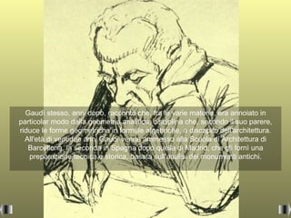 Gaudì stesso, anni dopo, raccontò che, tra le varie materie, era annoiato in
particolar modo dalla geometria analitica, disciplina che, secondo il suo parere,
riduce le forme geometriche in formule algebriche, a discapito dell'architettura.
  All'età di ventidue anni Gaudì venne ammesso alla Scuola di Architettura di
   Barcellona, la seconda in Spagna dopo quella di Madrid, che gli fornì una
   preparazione tecnica e storica, basata sull'analisi dei monumenti antichi.
 