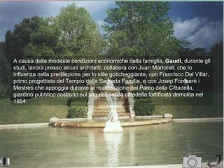 A causa delle modeste condizioni economiche della famiglia, Gaudì, durante gli
studi, lavora presso alcuni architetti; collabora con Juan Martorell, che lo
influenza nella predilezione per lo stile goticheggiante, con Francisco Del Villar,
primo progettista del Tempio della Sagrada Familia, e con Josep Fontserè i
Mestres che appoggia durante la realizzazione del Parco della Cittadella,
giardino pubblico costruito sul sito dell'antica cittadella fortificata demolita nel
1854.
 