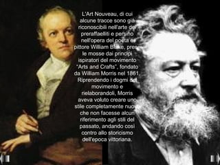 L'Art Nouveau, di cui
   alcune tracce sono già
  riconoscibili nell'arte dei
    preraffaelliti e persino
    nell'opera del poeta e
pittore William Blake, prese
    le mosse dai principi
  ispiratori del movimento
 “Arts and Crafts”, fondato
da William Morris nel 1861.
  Riprendendo i dogmi del
         movimento e
    rielaborandoli, Morris
  aveva voluto creare uno
stile completamente nuovo
   che non facesse alcun
   riferimento agli stili del
   passato, andando così
    contro allo storicismo
    dell'epoca vittoriana.
 