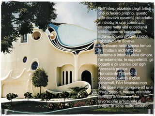 Nell'interpretazione degli artisti
che lo fecero proprio, questo
stile doveva essere il più adatto
a introdurre una coerenza
estetica nella vita quotidiana
della moderna borghesia,
attraverso una progettazione
"globale" che doveva
interessare nello stesso tempo
la struttura architettonica
(esterna e interna) delle dimore,
l'arredamento, le suppellettili, gli
oggetti e gli utensili per ogni
necessità pratica.
Nonostante l'intento di
coniugare qualità e costi
contenuti, l'Art Nouveau non
poté quasi mai giungere ad una
produzione di massa, restando
perlopiù ancorata a una
lavorazione artigianale di
pregio, in serie molto limitate.
 