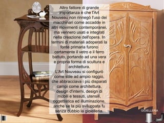 Altro fattore di grande
      importanza è che l'Art
Nouveau non rinnegò l'uso dei
 macchinari come accadde in
altri movimenti contemporanei,
  ma vennero usati e integrati
 nella creazione dell'opera. In
termini di materiali adoperati la
       fonte primaria furono
  certamente il vetro e il ferro
 battuto, portando ad una vera
  e propria forma di scultura e
            architettura.
   L'Art Nouveau si configurò
  come stile ad ampio raggio,
che abbracciava i più disparati
    campi come architettura,
    design d'interni, design di
     mobili e tessuti, utensili,
 oggettistica ed illuminazione,
 anche se la più sviluppata fu
   senza dubbio la gioielleria.     GIOIELLERIA
 