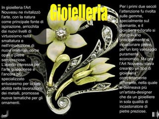 In gioielleria l'Art        Per i primi due secoli
Nouveau ne rivitalizzò      l’attenzione fu rivolta
l'arte, con la natura       sulle gemme,
come principale fonte di    specialmente sul
ispirazione, arricchita     diamante, e il
dai nuovi livelli di        gioielliere o l'orafo si
virtuosismo nella           occupavano
smaltatura e                principalmente di
nell'introduzione di        incastonare pietre,
nuovi materiali, come       per un loro vantaggio
opali o pietre              puramente
semipreziose.               economico. Ma ora
L'aperto interesse per      l’Art Nouveau stava
l'arte giapponese e         creando un tipo di
l'ancora più                gioielleria
specializzato               completamente
entusiasmo per la loro      differente, nella quale
abilità nella lavorazione   si delineava più
dei metalli, promosse       un'artista-designer
nuove tematiche per gli     che da un gioielliere
ornamenti.                  in sola qualità di
                            incastonatore di
                            pietre preziose.
 