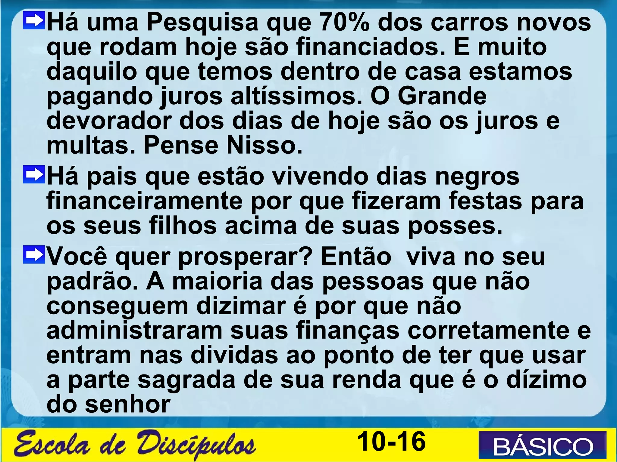 Há uma Pesquisa que 70% dos carros novos
que rodam hoje são financiados. E muito
daquilo que temos dentro de casa estamos
pagando juros altíssimos. O Grande
devorador dos dias de hoje são os juros e
multas. Pense Nisso.
Há pais que estão vivendo dias negros
financeiramente por que fizeram festas para
os seus filhos acima de suas posses.
Você quer prosperar? Então viva no seu
padrão. A maioria das pessoas que não
conseguem dizimar é por que não
administraram suas finanças corretamente e
entram nas dividas ao ponto de ter que usar
a parte sagrada de sua renda que é o dízimo
do senhor
                        10-16
 