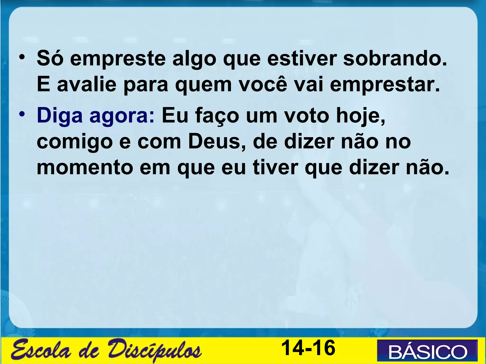 • Só empreste algo que estiver sobrando.
  E avalie para quem você vai emprestar.
• Diga agora: Eu faço um voto hoje,
  comigo e com Deus, de dizer não no
  momento em que eu tiver que dizer não.




                        14-16
 