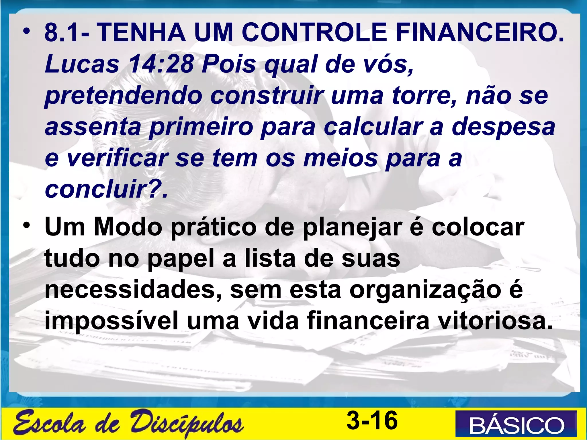 • 8.1- TENHA UM CONTROLE FINANCEIRO.
  Lucas 14:28 Pois qual de vós,
  pretendendo construir uma torre, não se
  assenta primeiro para calcular a despesa
  e verificar se tem os meios para a
  concluir?.
• Um Modo prático de planejar é colocar
  tudo no papel a lista de suas
  necessidades, sem esta organização é
  impossível uma vida financeira vitoriosa.


                         3-16
 