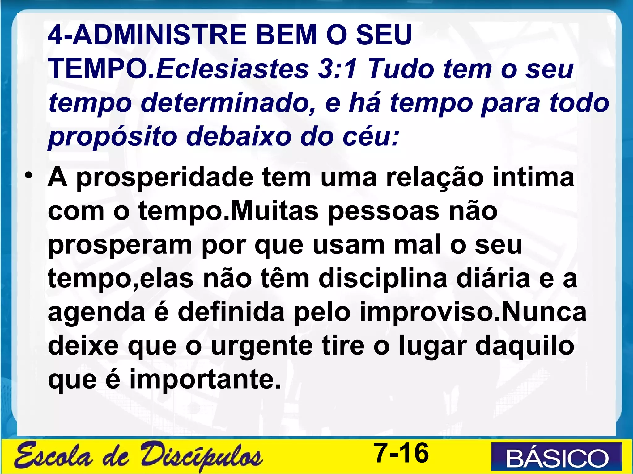 4-ADMINISTRE BEM O SEU
  TEMPO.Eclesiastes 3:1 Tudo tem o seu
  tempo determinado, e há tempo para todo
  propósito debaixo do céu:
• A prosperidade tem uma relação intima
  com o tempo.Muitas pessoas não
  prosperam por que usam mal o seu
  tempo,elas não têm disciplina diária e a
  agenda é definida pelo improviso.Nunca
  deixe que o urgente tire o lugar daquilo
  que é importante.

                         7-16
 