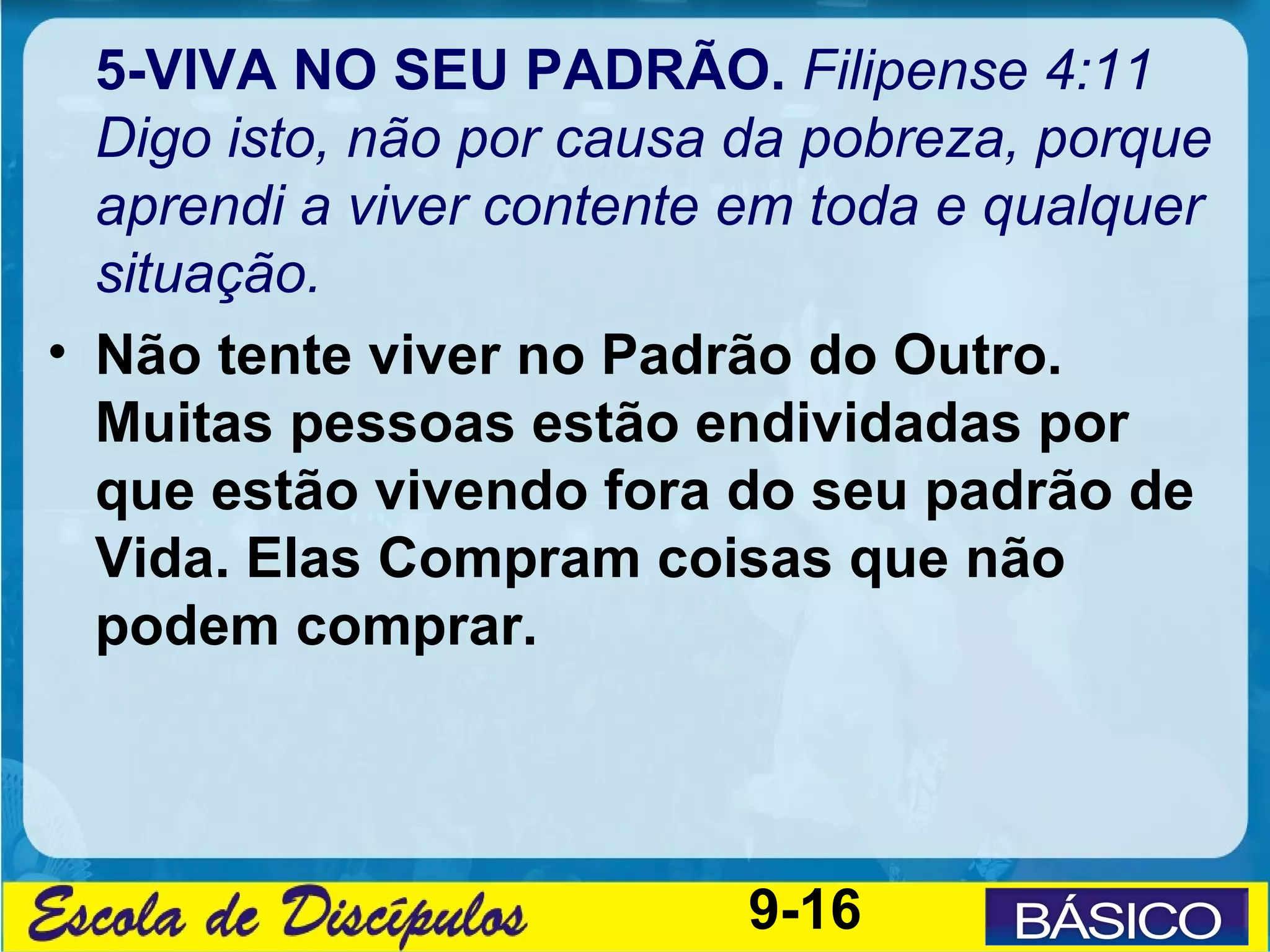 5-VIVA NO SEU PADRÃO. Filipense 4:11
  Digo isto, não por causa da pobreza, porque
  aprendi a viver contente em toda e qualquer
  situação.
• Não tente viver no Padrão do Outro.
  Muitas pessoas estão endividadas por
  que estão vivendo fora do seu padrão de
  Vida. Elas Compram coisas que não
  podem comprar.




                           9-16
 