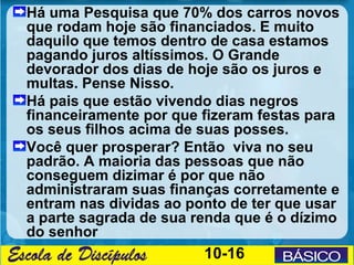 Há uma Pesquisa que 70% dos carros novos
que rodam hoje são financiados. E muito
daquilo que temos dentro de casa estamos
pagando juros altíssimos. O Grande
devorador dos dias de hoje são os juros e
multas. Pense Nisso.
Há pais que estão vivendo dias negros
financeiramente por que fizeram festas para
os seus filhos acima de suas posses.
Você quer prosperar? Então viva no seu
padrão. A maioria das pessoas que não
conseguem dizimar é por que não
administraram suas finanças corretamente e
entram nas dividas ao ponto de ter que usar
a parte sagrada de sua renda que é o dízimo
do senhor
                        10-16
 