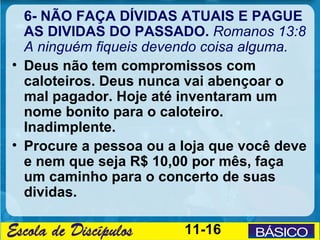 6- NÃO FAÇA DÍVIDAS ATUAIS E PAGUE
  AS DIVIDAS DO PASSADO. Romanos 13:8
  A ninguém fiqueis devendo coisa alguma.
• Deus não tem compromissos com
  caloteiros. Deus nunca vai abençoar o
  mal pagador. Hoje até inventaram um
  nome bonito para o caloteiro.
  Inadimplente.
• Procure a pessoa ou a loja que você deve
  e nem que seja R$ 10,00 por mês, faça
  um caminho para o concerto de suas
  dividas.

                        11-16
 