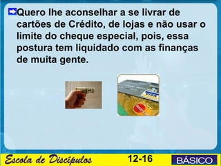 Quero lhe aconselhar a se livrar de
cartões de Crédito, de lojas e não usar o
limite do cheque especial, pois, essa
postura tem liquidado com as finanças
de muita gente.




                        12-16
 