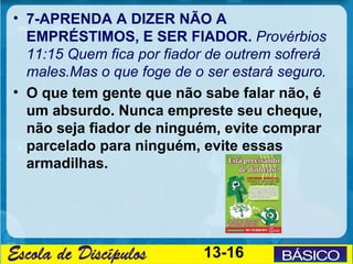 • 7-APRENDA A DIZER NÃO A
  EMPRÉSTIMOS, E SER FIADOR. Provérbios
  11:15 Quem fica por fiador de outrem sofrerá
  males.Mas o que foge de o ser estará seguro.
• O que tem gente que não sabe falar não, é
  um absurdo. Nunca empreste seu cheque,
  não seja fiador de ninguém, evite comprar
  parcelado para ninguém, evite essas
  armadilhas.




                           13-16
 