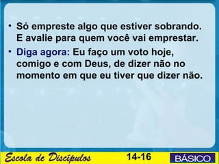 • Só empreste algo que estiver sobrando.
  E avalie para quem você vai emprestar.
• Diga agora: Eu faço um voto hoje,
  comigo e com Deus, de dizer não no
  momento em que eu tiver que dizer não.




                        14-16
 