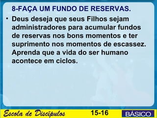 8-FAÇA UM FUNDO DE RESERVAS.
• Deus deseja que seus Filhos sejam
  administradores para acumular fundos
  de reservas nos bons momentos e ter
  suprimento nos momentos de escassez.
  Aprenda que a vida do ser humano
  acontece em ciclos.




                      15-16
 