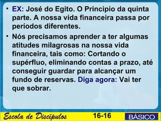 • EX: José do Egito. O Principio da quinta
  parte. A nossa vida financeira passa por
  períodos diferentes.
• Nós precisamos aprender a ter algumas
  atitudes milagrosas na nossa vida
  financeira, tais como: Cortando o
  supérfluo, eliminando contas a prazo, até
  conseguir guardar para alcançar um
  fundo de reservas. Diga agora: Vai ter
  que sobrar.


                         16-16
 