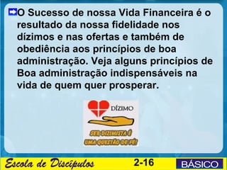O Sucesso de nossa Vida Financeira é o
resultado da nossa fidelidade nos
dízimos e nas ofertas e também de
obediência aos princípios de boa
administração. Veja alguns princípios de
Boa administração indispensáveis na
vida de quem quer prosperar.




                       2-16
 