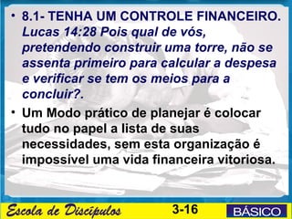 • 8.1- TENHA UM CONTROLE FINANCEIRO.
  Lucas 14:28 Pois qual de vós,
  pretendendo construir uma torre, não se
  assenta primeiro para calcular a despesa
  e verificar se tem os meios para a
  concluir?.
• Um Modo prático de planejar é colocar
  tudo no papel a lista de suas
  necessidades, sem esta organização é
  impossível uma vida financeira vitoriosa.


                         3-16
 