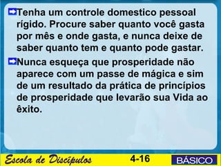 Tenha um controle domestico pessoal
rígido. Procure saber quanto você gasta
por mês e onde gasta, e nunca deixe de
saber quanto tem e quanto pode gastar.
Nunca esqueça que prosperidade não
aparece com um passe de mágica e sim
de um resultado da prática de princípios
de prosperidade que levarão sua Vida ao
êxito.




                       4-16
 