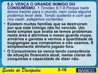 8.2- VENÇA O GRANDE INIMIGO DO
  CONSUMISMO. 1 Timóteo 6:7-8 Porque nada
  temos trazido para o mundo, nem coisa alguma
  podemos levar dele. Tendo sustento e com que
  nos vestir, estejamos contentes.
• Existem muitas famílias que se destruíram
  por que este inimigo não foi vencido. Um
  teste simples que avalia se temos problemas
  nesta área é abrirmos o nosso guarda roupa,
  armários e gavetas e vermos a quantidade de
  bugigangas que compramos e não usamos. É
  simplesmente dinheiro jogado fora.
• O Consumismo se vence tendo consciência
  da situação financeira atual, metas claras de
  conquistas e capacidade de dizer não.

                            5-16
 