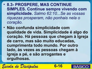 • 8.3- PROSPERE, MAS CONTINUE
  SIMPLES. Continue sempre vivendo com
  simplicidade. Salmo 62:10...Se as vossas
  riquezas prosperam, não ponhais nela o
  coração.
• Não confunda simplicidade com
  qualidade de vida. Simplicidade é algo do
  coração. Há pessoas que chegam à Igreja
  de carro, mas são muito educadas,
  cumprimenta todo mundo. Por outro
  lado, às vezes as pessoas chegam à
  igreja a pé, e são arrogantes e
  orgulhosas.
                         6-16
 