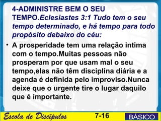4-ADMINISTRE BEM O SEU
  TEMPO.Eclesiastes 3:1 Tudo tem o seu
  tempo determinado, e há tempo para todo
  propósito debaixo do céu:
• A prosperidade tem uma relação intima
  com o tempo.Muitas pessoas não
  prosperam por que usam mal o seu
  tempo,elas não têm disciplina diária e a
  agenda é definida pelo improviso.Nunca
  deixe que o urgente tire o lugar daquilo
  que é importante.

                         7-16
 