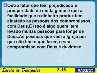 Outro fator que tem prejudicado a
prosperidade de muita gente é que a
facilidade que o dinheiro produz tem
afastado as pessoas dos compromissos
com Deus.E isso é algo quem tem
levado muitas pessoas para longe de
Deus.As pessoas que vem a Igreja por
que não tem o que fazer, o seu
compromisso com Deus é duvidoso.




                     8-16
 