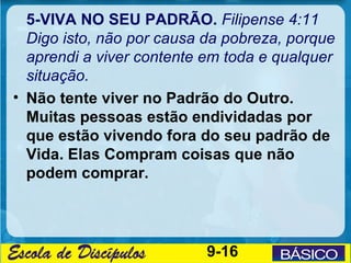 5-VIVA NO SEU PADRÃO. Filipense 4:11
  Digo isto, não por causa da pobreza, porque
  aprendi a viver contente em toda e qualquer
  situação.
• Não tente viver no Padrão do Outro.
  Muitas pessoas estão endividadas por
  que estão vivendo fora do seu padrão de
  Vida. Elas Compram coisas que não
  podem comprar.




                           9-16
 