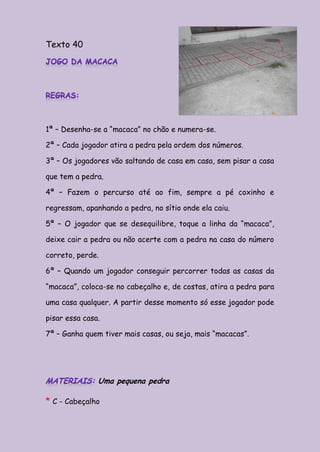 Texto 40                                                            *




1ª – Desenha-se a “macaca” no chão e numera-se.

2ª – Cada jogador atira a pedra pela ordem dos números.

3ª – Os jogadores vão saltando de casa em casa, sem pisar a casa

que tem a pedra.

4ª – Fazem o percurso até ao fim, sempre a pé coxinho e

regressam, apanhando a pedra, no sítio onde ela caiu.

5ª – O jogador que se desequilibre, toque a linha da “macaca”,

deixe cair a pedra ou não acerte com a pedra na casa do número

correto, perde.

6ª – Quando um jogador conseguir percorrer todas as casas da

“macaca”, coloca-se no cabeçalho e, de costas, atira a pedra para

uma casa qualquer. A partir desse momento só esse jogador pode

pisar essa casa.

7ª – Ganha quem tiver mais casas, ou seja, mais “macacas”.




               Uma pequena pedra

* C - Cabeçalho
 