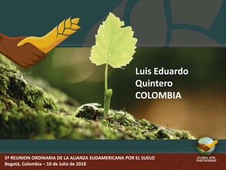 5ª REUNION ORDINARIA DE LA ALIANZA SUDAMERICANA POR EL SUELO
Bogotá, Colombia – 10 de Julio de 2018
Luis Eduardo
Quintero
COLOMBIA
 