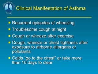 Clinical Manifestation of Asthma Recurrent episodes of wheezing Troublesome cough at night Cough or wheeze after exercise Cough, wheeze or chest tightness after exposure to airborne allergens or pollutants Colds “go to the chest” or take more than 10 days to clear 