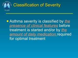 Classification of Severity Asthma severity is classified by  the presence of clinical features  before treatment is started and/or by  the amount of daily medication   required for optimal treatment 