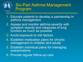 Six-Part Asthma Management Program 1. Educate patients to develop a partnership in asthma management 2. Assess and monitor asthma severity with symptom reports and measures of lung function as much as possible 3. Avoid exposure to risk factors 4. Establish medication plans for chronic management in children and adults 5. Establish individual plans for managing exacerbations 6. Provide regular follow-up care 