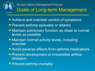 Six-part Asthma Management Program Goals of Long-term Management Achieve and maintain control of symptoms Prevent asthma episodes or attacks Maintain pulmonary function as close to normal levels as possible Maintain normal activity levels, including exercise Avoid adverse effects from asthma medications Prevent development of irreversible airflow limitation Prevent asthma mortality 