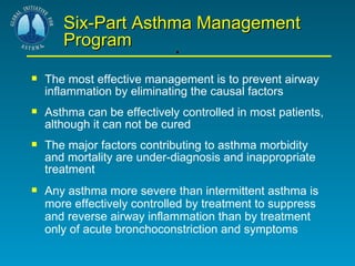 . Six-Part Asthma Management Program The most effective management is to prevent airway inflammation by eliminating the causal factors Asthma can be effectively controlled in most patients, although it can not be cured The major factors contributing to asthma morbidity and mortality are under-diagnosis and inappropriate treatment Any asthma more severe than intermittent asthma is more effectively controlled by treatment to suppress and reverse airway inflammation than by treatment only of acute bronchoconstriction and symptoms 