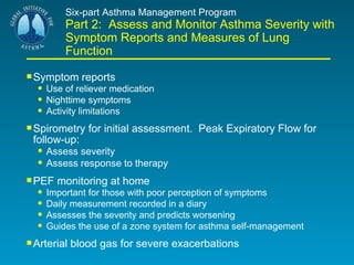 Six-part Asthma Management Program Part 2:  Assess and Monitor Asthma Severity with Symptom Reports and Measures of Lung Function Symptom reports Use of reliever medication Nighttime symptoms Activity limitations Spirometry for initial assessment.  Peak Expiratory Flow for  follow-up: Assess severity Assess response to therapy PEF monitoring at home Important for those with poor perception of symptoms Daily measurement recorded in a diary Assesses the severity and predicts worsening Guides the use of a zone system for asthma self-management Arterial blood gas for severe exacerbations 