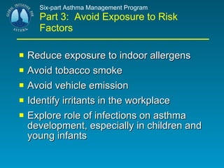 Six-part Asthma Management Program Part 3:  Avoid Exposure to Risk Factors Reduce exposure to indoor allergens Avoid tobacco smoke Avoid vehicle emission Identify irritants in the workplace Explore role of infections on asthma development, especially in children and young infants 