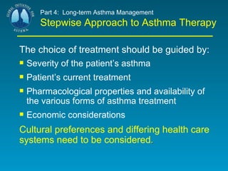 Part 4:  Long-term Asthma Management Stepwise Approach to Asthma Therapy The choice of treatment should be guided by:   Severity of the patient’s asthma Patient’s current treatment Pharmacological properties and availability of the various forms of asthma treatment Economic considerations Cultural preferences and differing health care systems need to be considered . 