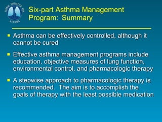 Six-part Asthma Management Program:   Summary Asthma can be effectively controlled, although it cannot be cured Effective asthma management programs include education, objective measures of lung function, environmental control, and pharmacologic therapy A stepwise approach to pharmacologic therapy is recommended.  The aim is to accomplish the goals of therapy with the least possible medication 