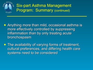 Six-part Asthma Management Program:   Summary  (continued) Anything more than mild, occasional asthma is more effectively controlled by suppressing inflammation than by only treating acute bronchospasm The availability of varying forms of treatment, cultural preferences, and differing health care systems need to be considered  