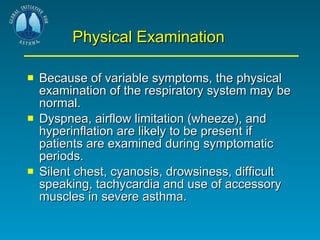 Physical Examination Because of variable symptoms, the physical examination of the respiratory system may be normal.  Dyspnea, airflow limitation (wheeze), and hyperinflation are likely to be present if patients are examined during symptomatic periods. Silent chest, cyanosis, drowsiness, difficult speaking, tachycardia and use of accessory muscles in severe asthma.  
