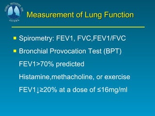 Measurement of Lung Function Spirometry: FEV1, FVC,FEV1/FVC Bronchial Provocation Test (BPT) FEV1>70% predicted Histamine,methacholine, or exercise  FEV1↓≥20% at a dose of ≤16mg/ml 