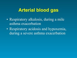 Arterial blood gas Respiratory alkalosis, during a mile asthma exacerbation Respiratory acidosis and hypoxemia, during a severe asthma exacerbation 